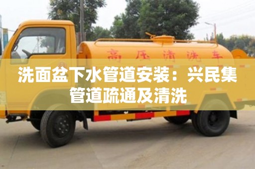 北京洗面盆下水管道安裝：興民集管道疏通及清洗