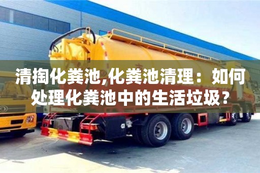 清掏化糞池,化糞池清理：如何處理化糞池中的生活垃圾？