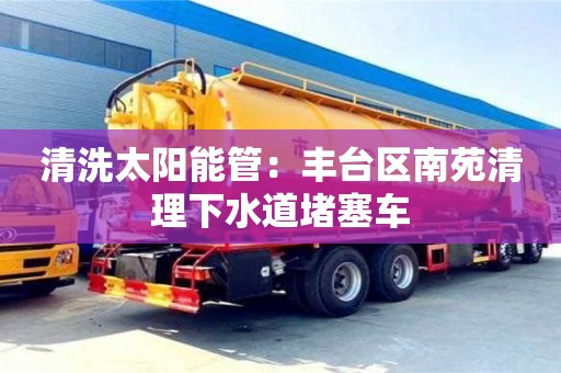 北京清洗太陽能管：豐臺區南苑清理下水道堵塞車