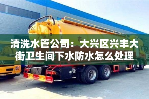 清洗水管公司：大興區興豐大街衛生間下水防水怎么處理