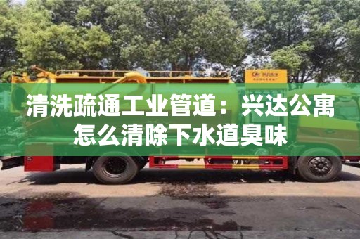 清洗疏通工業(yè)管道：興達(dá)公寓怎么清除下水道臭味