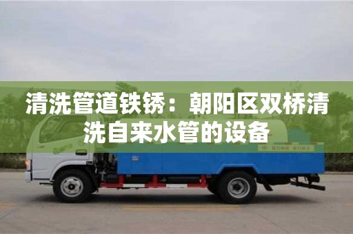 清洗管道鐵銹：朝陽區雙橋清洗自來水管的設備