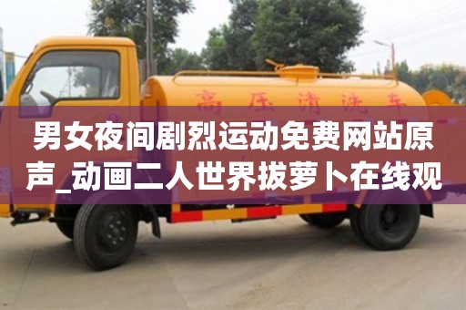 男女夜間劇烈運動免費網(wǎng)站原聲_動畫二人世界拔蘿卜在線觀看