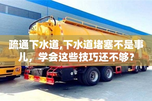 北京疏通下水道,下水道堵塞不是事兒，學會這些技巧還不夠？