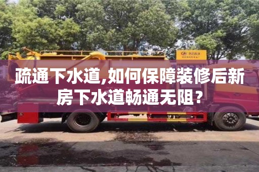 北京疏通下水道,如何保障裝修后新房下水道暢通無阻？
