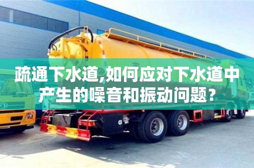 北京疏通下水道,如何應對下水道中產生的噪音和振動問題？