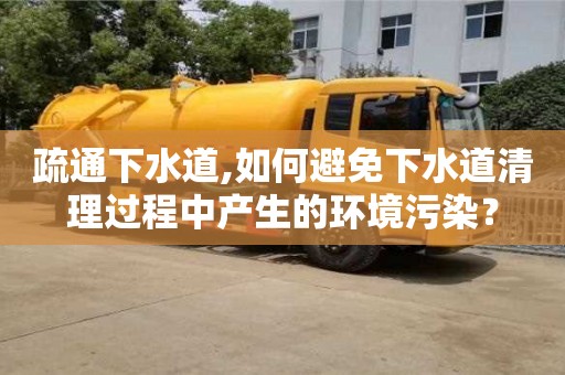 北京疏通下水道,如何避免下水道清理過(guò)程中產(chǎn)生的環(huán)境污染？