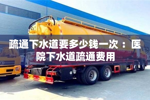 疏通下水道要多少錢一次 ：醫院下水道疏通費用