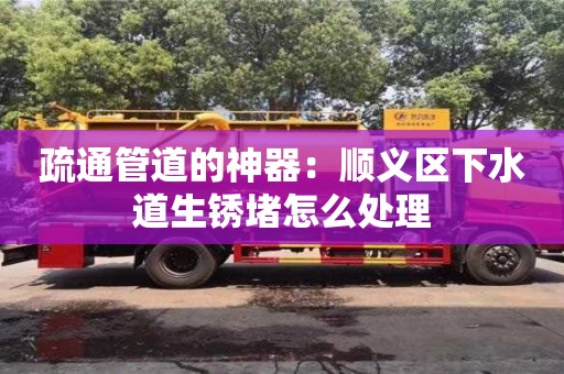 疏通管道的神器：順義區下水道生銹堵怎么處理