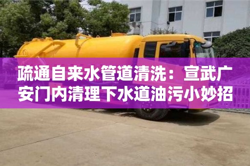 疏通自來水管道清洗：宣武廣安門內清理下水道油污小妙招