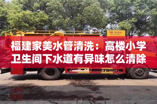 北京福建家美水管清洗：高樓小學(xué)衛(wèi)生間下水道有異味怎么清除