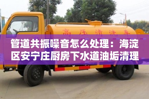 北京管道共振噪音怎么處理：海淀區安寧莊廚房下水道油垢清理