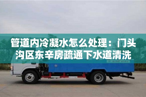 北京管道內冷凝水怎么處理：門頭溝區東辛房疏通下水道清洗