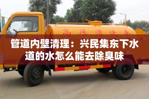 北京管道內(nèi)壁清理：興民集東下水道的水怎么能去除臭味