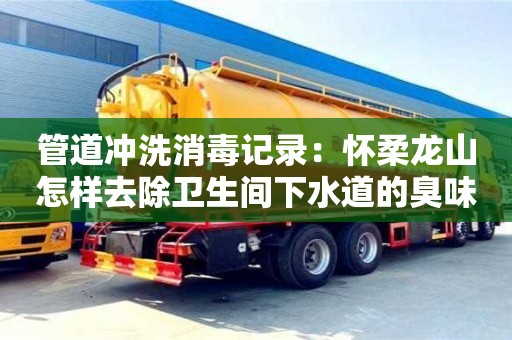 北京管道沖洗消毒記錄：懷柔龍山怎樣去除衛(wèi)生間下水道的臭味
