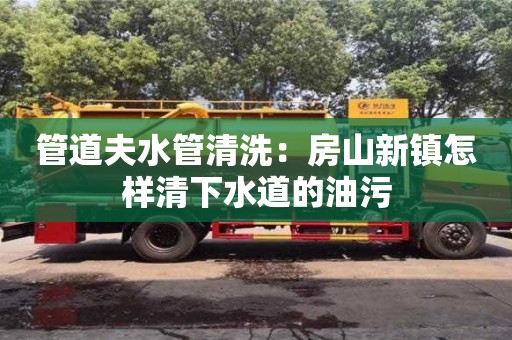 管道夫水管清洗：房山新鎮怎樣清下水道的油污