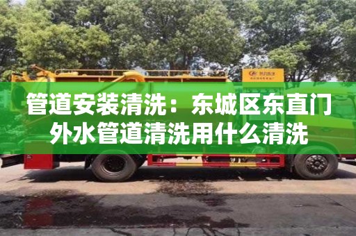 北京管道安裝清洗：東城區東直門外水管道清洗用什么清洗