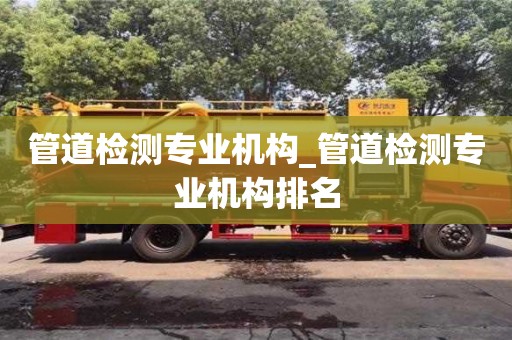 北京管道檢測專業機構_管道檢測專業機構排名