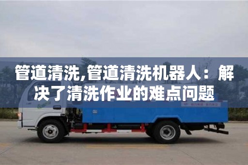 管道清洗,管道清洗機器人：解決了清洗作業的難點問題