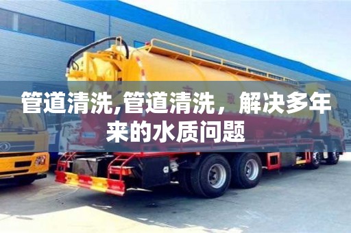 北京管道清洗,管道清洗，解決多年來的水質問題