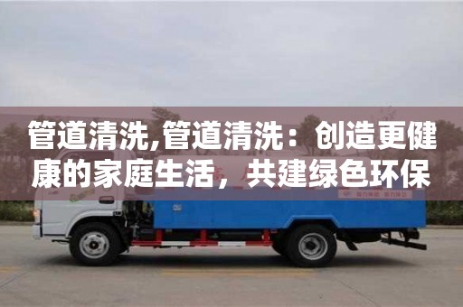 北京管道清洗,管道清洗：創(chuàng)造更健康的家庭生活，共建綠色環(huán)保！