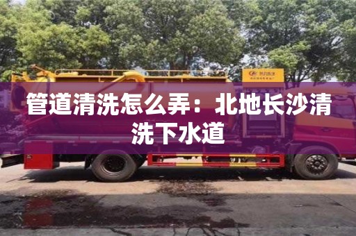 北京管道清洗怎么弄：北地長(zhǎng)沙清洗下水道