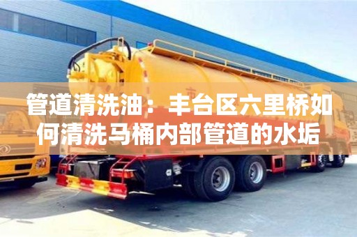 北京管道清洗油：豐臺區六里橋如何清洗馬桶內部管道的水垢