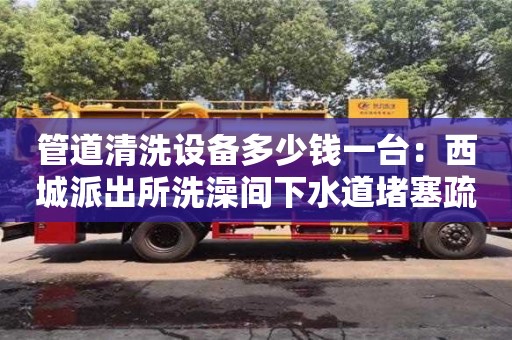 北京管道清洗設備多少錢一臺：西城派出所洗澡間下水道堵塞疏通