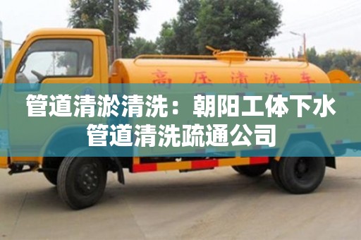 北京管道清淤清洗：朝陽工體下水管道清洗疏通公司