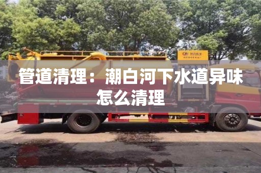 北京管道清理：潮白河下水道異味怎么清理
