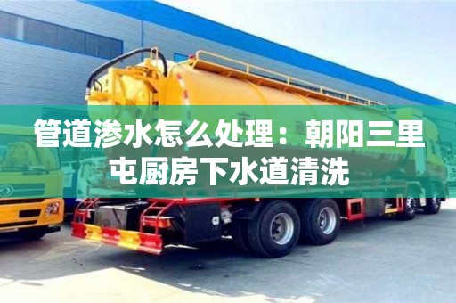 管道滲水怎么處理：朝陽三里屯廚房下水道清洗