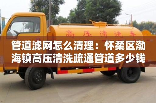 管道濾網怎么清理：懷柔區渤海鎮高壓清洗疏通管道多少錢1米