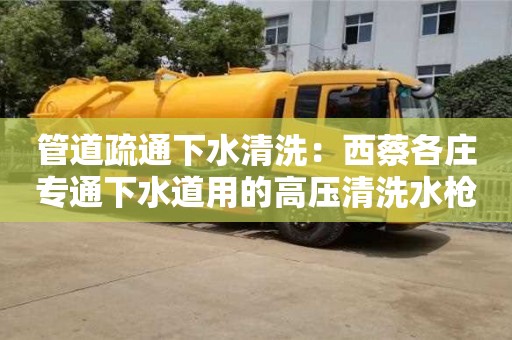 管道疏通下水清洗：西蔡各莊專通下水道用的高壓清洗水槍