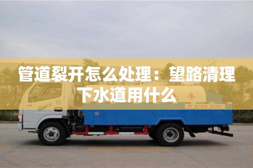 北京管道裂開怎么處理：望路清理下水道用什么