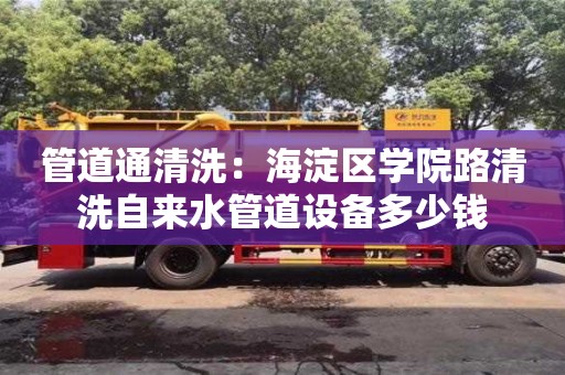 管道通清洗：海淀區學院路清洗自來水管道設備多少錢