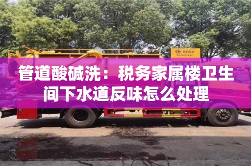 北京管道酸堿洗：稅務家屬樓衛生間下水道反味怎么處理