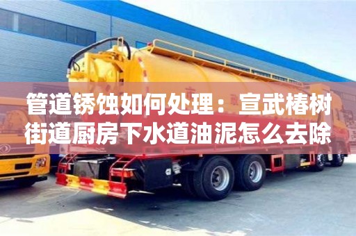 管道銹蝕如何處理：宣武椿樹(shù)街道廚房下水道油泥怎么去除
