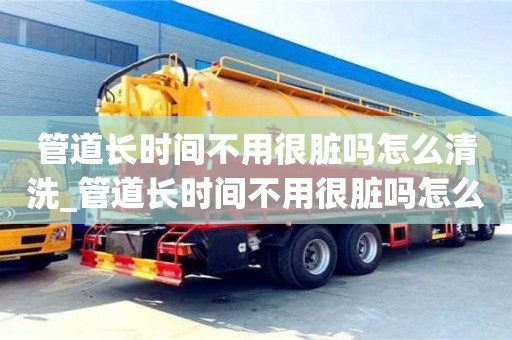 管道長時間不用很臟嗎怎么清洗_管道長時間不用很臟嗎怎么清洗呢