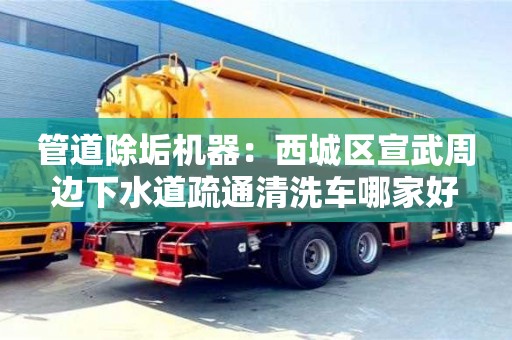 管道除垢機器：西城區宣武周邊下水道疏通清洗車哪家好