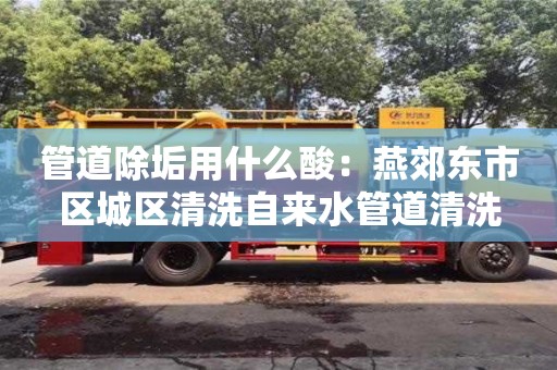 管道除垢用什么酸：燕郊東市區城區清洗自來水管道清洗