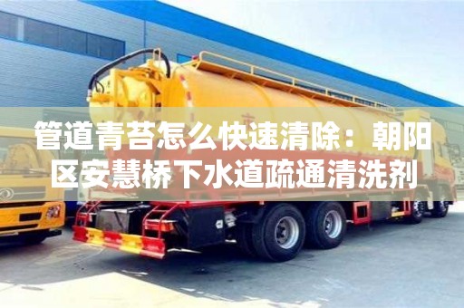 北京管道青苔怎么快速清除：朝陽區安慧橋下水道疏通清洗劑