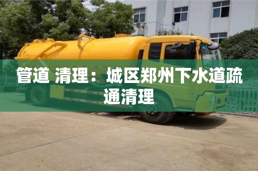北京管道 清理：城區鄭州下水道疏通清理