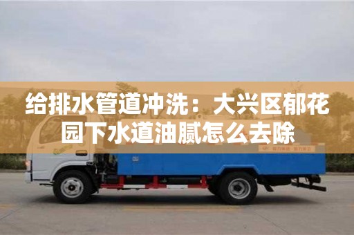 北京給排水管道沖洗：大興區郁花園下水道油膩怎么去除