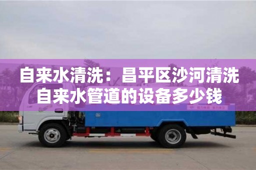 自來水清洗：昌平區沙河清洗自來水管道的設備多少錢