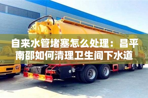 北京自來水管堵塞怎么處理：昌平南邵如何清理衛生間下水道
