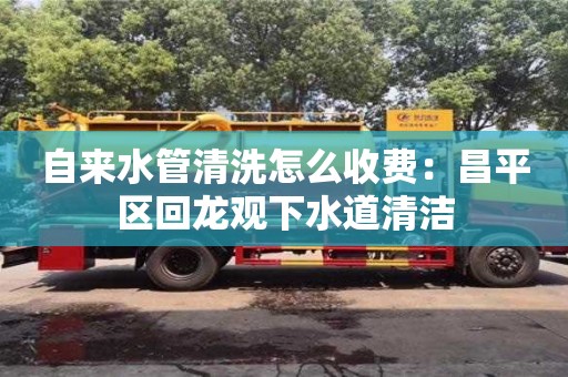 自來水管清洗怎么收費：昌平區回龍觀下水道清潔