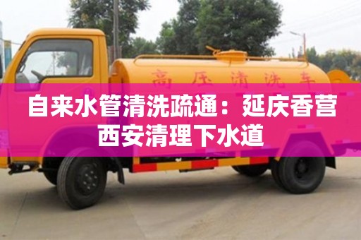 北京自來水管清洗疏通：延慶香營西安清理下水道