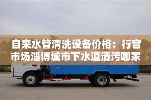 北京自來水管清洗設(shè)備價格：行宮市場淄博城市下水道清污哪家好