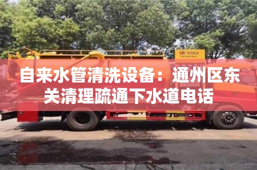 北京自來水管清洗設備：通州區東關清理疏通下水道電話