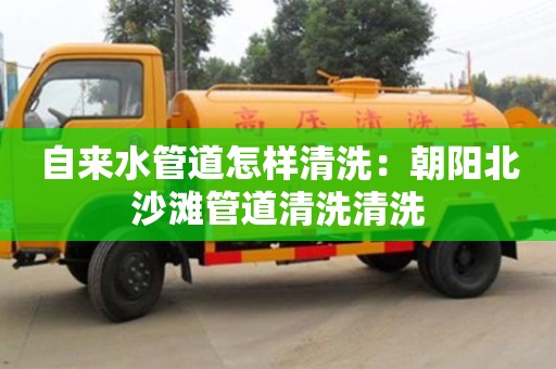 北京自來水管道怎樣清洗：朝陽北沙灘管道清洗清洗